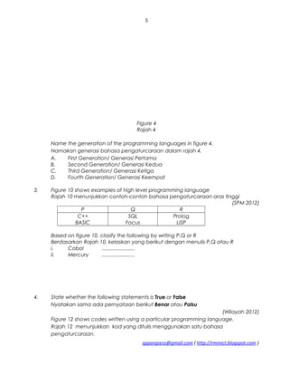 5
Figure 4
Rajah 4
Name the generation of the programming languages in figure 4.
Namakan generasi bahasa pengaturcaraan dalam rajah 4.
A. First Generation/ Generasi Pertama
B. Second Generation/ Generasi Kedua
C. Third Generation/ Generasi Ketiga
D. Fourth Generation/ Generasi Keempat
3. Figure 10 shows examples of high level programming language
Rajah 10 menunjukkan contoh-contoh bahasa pengaturcaraan aras tinggi
(SPM 2012)
P Q R
C++
BASIC
SQL
Focus
Prolog
LISP
Based on figure 10, clasify the following by writing P,Q or R
Berdasarkan Rajah 10, kelaskan yang berikut dengan menulis P,Q atau R
i. Cobol .......................
ii. Mercury .......................
4. State whether the following statements is True or False
Nyatakan sama ada pernyataan berikut Benar atau Palsu
(Wilayah 2012)
Figure 12 shows codes written using a particular programming language.
Rajah 12 menunjukkan kod yang ditulis menggunakan satu bahasa
pengaturcaraan.
sppangsess@gmail.com ( http://rmmict.blogspot.com )
 