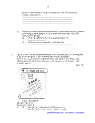 50
Nyatakan empat aktiviti yang akan dilakukan oleh Ahmad dalam
menganalisis program.
…………………………………………………………………………….
…………………………………………………………………………….
…………………………………………………………………………….
…………………………………………………………………………….
(b) Ravi tested the system and entered the mark 69 and,the output is grade D.
Ravi menguji sistem dengan memasukkan markah 69 dan outputnya
menunjukkan gred D.
(i) What type of error is this? / Apakah jenis ralat ini?
………………………….
(ii) Justify your answer. / Berikan justifikasi anda.
………………………………………………………………………
………………………………………………………………………
………………………………………………………………………
………………………………………………………………………
2. Figure 13 shows an advertisement placed by QS Brick Sdn. Bhd. You are required
to develop a program to caiculate the total charges per order.
Rajah l3 menunjukkan iklan yang clikeluarkan oleh QS Brick Scln.'Bhcl. Anda
dikehendaki membangunkan aturcara untuk mengira jumlah bayaran bagi
setiap tempahan.
(SPM 2011)
Figure 13 / Rajah l3
Based on Figure 13:
Berdasarkan Rajah l3:
(a) (i) Identify the input and output of the program.
Kenal pasti input dan output bagi atur cara itu.
sppangsess@gmail.com ( http://rmmict.blogspot.com )
 