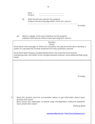 51
Input : ……………………………………..
Output: ……………………………………..
(ii) Write the formula used for the program.
Tuliskan formula yang digunakan untuk atur cara itu.
…………………………………………………………………………….
(4 marks)
(b) Sketch a design of the input interface for the program.
Lakarkan reka bentuk antara muka input bagi atur cara itu.
(3 marks)
3. Read the situation and the conversation below to get information about input,
process and output.
Baca situasi dan perbualan di bawah bagi mendapatkan maklumat berkaitan
input, proses dan output.
(Pahang 2012)
sppangsess@gmail.com ( http://rmmict.blogspot.com )
Situation:
Situasi:
Encik Zamri is the manager of Pintar Car Company. He asks Encik Ahmad to develop a
system to calculate the monthly instalment for every potential customer.
Encik Zamri ialah Pengurus Syarikat Kereta Pintar. Dia meminta Encik Ahmad
membangunkan satu sistem untuk mengira bayaran bulanan untuk setiap pembeli yang
layak.
 