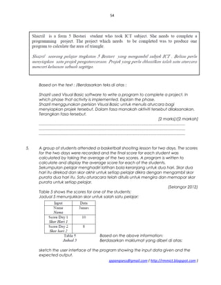 54
Based on the text : /Berdasarkan teks di atas :
Shazril used Visual Basic software to write a program to complete a project. In
which phase that activity is implemented. Explain the phase.
Shazril menggunakan perisian Visual Basic untuk menulis aturcara bagi
menyiapkan projek tersebut. Dalam fasa manakah aktiviti tersebut dilaksanakan.
Terangkan fasa tersebut.
[2 marks]/[2 markah]
.....................................................................................................................................
.....................................................................................................................................
.....................................................................................................................................
5. A group of students attended a basketball shooting lesson for two days. The scores
for the two days were recorded and the final score for each student was
calculated by taking the average of the two scores. A program is written to
calculate and display the average score for each of the students.
Sekumpulan pelajar menghadiri latihan bola keranjang untuk dua hari. Skor dua
hari itu direkod dan skor akhir untuk setiap pelajar dikira dengan mengambil skor
purata dua hari itu. Satu aturacara telah ditulis untuk mengira dan memapar skor
purata untuk setiap pelajar.
(Selangor 2012)
Table 5 shows the scores for one of the students:
Jadual 5 menunjukkan skor untuk salah satu pelajar:
Based on the above information:
Berdasarkan maklumat yang diberi di atas:
sketch the user interface of the program showing the input data given and the
expected output.
sppangsess@gmail.com ( http://rmmict.blogspot.com )
 