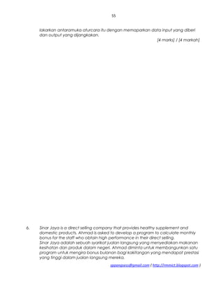 55
lakarkan antaramuka aturcara itu dengan memaparkan data input yang diberi
dan output yang dijangkakan.
[4 marks] / [4 markah]
6. Sinar Jaya is a direct selling company that provides healthy supplement and
domestic products. Ahmad is asked to develop a program to calculate monthly
bonus for the staff who obtain high performance in their direct selling.
Sinar Jaya adalah sebuah syarikat jualan langsung yang menyediakan makanan
kesihatan dan produk dalam negeri. Ahmad diminta untuk membangunkan satu
program untuk mengira bonus bulanan bagi kakitangan yang mendapat prestasi
yang tinggi dalam jualan langsung mereka.
sppangsess@gmail.com ( http://rmmict.blogspot.com )
 