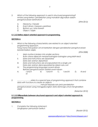 7
3. Which of the following approach is used in structured programming?
Antara yang berikut, pendekatan yang manakah digunakan dalam
pengaturcaraan berstruktur?
(SPM 2012)
A. Hierarchy / hierarki
B. Event driven / berpacu peristiwa
C. Bottom up / atas bawah
D. Object / objek
5.1.3.2 Define object-oriented approach in programming.
SECTION A
1. Which is the following characteristics are related to an object-oriented
programming approach.
Yang mana merupakan ciri-ciri berkaitan dengan pendekatan pengaturcaraan
berorientasikan objek.
(SPM 2008)
I. Main routine is broken into smaller sections.
Rutin utama dipecah menjadi bahagian-bahagian yang lebih kecil.
II. Data and instructions are separated
Data dan arahan dipisahkan
III. Data and instructions are encapsulated into a single unit
Data dan arahan diencapsulated ke dalam satu unit
IV. The programming language is event-driven
Bahasa pengaturcaraan adalah event-driven
A. I and II B. I and IV C. I and III D. III and
IV
2. ............................refers to a special type of programming approach that combine
data with functions to create an objects
................................................merujuk kepada satu jenis pendekatan
pengaturcaraan yang menggabungkan data danfungsi untuk menghasilkan
objek
(Kelantan 2012)
5.1.3.3 Differentiate between structured approach and object-oriented approach in
programming.
SECTION A
1. Complete the following statement:
Lengkapkan pernyataan berikut:
(Kedah 2012)
sppangsess@gmail.com ( http://rmmict.blogspot.com )
 