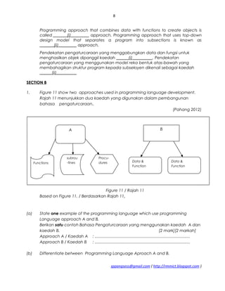 A
Functions
subrou
-tines
Procu-
dures
B
Data &
Function
Data &
Function
8
Programming approach that combines data with functions to create objects is
called _______(i)_________ approach. Programming approach that uses top-down
design model that separates a program into subsections is known as
_______(ii)_________ approach.
Pendekatan pengaturcaraan yang menggabungkan data dan fungsi untuk
menghasilkan objek dipanggil kaedah ______(i)__________. Pendekatan
pengaturcaraan yang menggunakan model reka bentuk atas-bawah yang
membahagikan struktur program kepada subseksyen dikenali sebagai kaedah
______(ii)__________
SECTION B
1. Figure 11 show two approaches used in programming language development.
Rajah 11 menunjukkan dua kaedah yang digunakan dalam pembangunan
bahasa pengaturcaraan.
(Pahang 2012)
Figure 11 / Rajah 11
Based on Figure 11, / Berdasarkan Rajah 11,
(a) State one example of the programming language which use programming
Language approach A and B.
Berikan satu contoh Bahasa Pengaturcaraan yang menggunakan kaedah A dan
kaedah B. [2 mark][2 markah]
Approach A / Kaedah A : .....................................................................................
Approach B / Kaedah B : .....................................................................................
(b) Differentiate between Programming Language Aproach A and B.
sppangsess@gmail.com ( http://rmmict.blogspot.com )
 