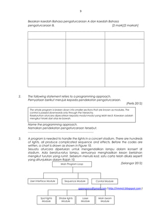 9
Bezakan kaedah Bahasa pengaturcaraan A dan kaedah Bahasa
pengaturcaraan B. [2 mark][2 markah]
2. The following statement refers to a programming approach.
Pernyataan berikut merujuk kepada pendekatan pengaturcaraan.
(Perlis 2012)
Name the programming approach.
Namakan pendekatan pengaturcaraan tersebut.
...................................................................................
3. A program is needed to handle the lights in a concert stadium. There are hundreds
of lights, all produce complicated sequence and effects. Before the codes are
written, a chart is drawn as shown in Figure 10.
Sesuatu aturcara diperlukan untuk mengendalikan lampu dalam konsert di
stadium. Ada beratus-ratus lampu, semuanya menghasilkan kesan berlainan
mengikut turutan yang rumit. Sebelum menulis kod, satu carta telah dilukis seperti
yang ditunjukkan dalam Rajah 10.
(Selangor 2012)
sppangsess@gmail.com ( http://rmmict.blogspot.com )
The whole program is broken down into smaller sections that are known as modules. The
control is passed downwards only through the hierarchy.
Keseluruhan aturcara dipecahkan kepada modul-modul yang lebih kecil. Kawalan adalah
mengikut hirarki dari atas ke bawah.
Main Program Loop
User Interface Module Sequence Module
Main beam
Module
Control Module
Laser
Module
Strobe lights
Module
Spot lights
Module
 