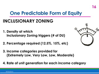 One Predictable Form of Equity
09/25/2015
16
INCLUSIONARY ZONING
1. Density at which
Inclusionary Zoning triggers (# of DU)
2. Percentage required (12.5%, 15%, etc)
3. Income categories provided for
(Extremely Low, Very Low, Low, Moderate)
4. Rate of unit generation for each income category
 