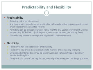 Predictability and Flexibility
 Predictability
 Reducing risk is very important
 Any thing that I can make more predictable helps reduce risk, improve profits—and
lower necessary risk adjusted returns
 Permitting can be a major source of risk: 3 months or 3 years? Every month we may
be spending $10k-100k’s (holding costs, consultant services, permitting fees)
 Discretionary review is amongst the highest risks in development
 Flexibility
 Flexibility is not the opposite of predictability
 Flexibility is important because real estate markets are constantly changing
 My originally intended use may no longer work, can I change? Bigger building?
Smaller building? Etc.
 Take particular care of use regulations, you might be zoning out the things you want
 