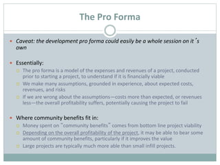 The Pro Forma
 Caveat: the development pro forma could easily be a whole session on it’s
own
 Essentially:
 The pro forma is a model of the expenses and revenues of a project, conducted
prior to starting a project, to understand if it is financially viable
 We make many assumptions, grounded in experience, about expected costs,
revenues, and risks
 If we are wrong about the assumptions—costs more than expected, or revenues
less—the overall profitability suffers, potentially causing the project to fail
 Where community benefits fit in:
 Money spent on “community benefits” comes from bottom line project viability
 Depending on the overall profitability of the project, it may be able to bear some
amount of community benefits, particularly if it improves the value
 Large projects are typically much more able than small infill projects.
 