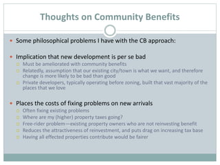 Thoughts on Community Benefits
 Some philosophical problems I have with the CB approach:
 Implication that new development is per se bad
 Must be ameliorated with community benefits
 Relatedly, assumption that our existing city/town is what we want, and therefore
change is more likely to be bad than good
 Private developers, typically operating before zoning, built that vast majority of the
places that we love
 Places the costs of fixing problems on new arrivals
 Often fixing existing problems
 Where are my (higher) property taxes going?
 Free-rider problem—existing property owners who are not reinvesting benefit
 Reduces the attractiveness of reinvestment, and puts drag on increasing tax base
 Having all effected properties contribute would be fairer
 