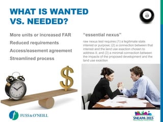 WHAT IS WANTED
VS. NEEDED?
More units or increased FAR
Reduced requirements
Access/easement agreement
Streamlined process
“essential nexus”
raw nexus test requires (1) a legitimate state
interest or purpose; (2) a connection between that
interest and the land use exaction chosen to
address it; and (3) a minimal connection between
the impacts of the proposed development and the
land use exaction
 