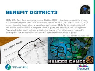 BENEFIT DISTRICTS
CBDs differ from Business Improvement Districts (BID) in that they are easier to create
and dissolve, emphasize mixed-use districts, and require the participation of all property
owners including those which are public or tax-exempt. CBDs do not require renewal,
and involve the creation of a nonprofit board to guide and implement the Management
Plan, which is the locally defined revitalization strategy. This bill does not replace the
existing BID statute and represents another option for communities to pursue.
MA House Bill 144 & Senate Bill 1070
 