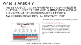 What is Ansible ?
10
• Ansible（アンシブル）は、レッドハットが開発するオープンソースの構成管理
ツールである。サーバを立ち上げる際、あらかじめ用意した設定ファイルに従って、
ソフトウェアのインストールや設定を自動的に実行する事が出来る。
• Ansibleは非常に強力な自動化ツール、運用のセルフサービス化
Wikipedia : https://ja.wikipedia.org/wiki/Ansible_(ソフトウェア)
https://www.redhat.com/ja/explore/ansible
 