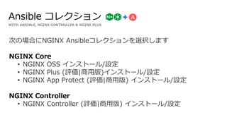 WITH ANSIBLE, NGINX CONTROLLER & NGINX PLUS
Ansible コレクション
次の場合にNGINX Ansibleコレクションを選択します
NGINX Core
• NGINX OSS インストール/設定
• NGINX Plus (評価|商用版)インストール/設定
• NGINX App Protect (評価|商用版) インストール/設定
NGINX Controller
• NGINX Controller (評価|商用版) インストール/設定
 