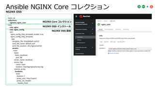Ansible NGINX Core コレクション
---
- hosts: all
collections:
- nginxinc.nginx_core
roles:
- role: nginx
- role: nginx_config
vars:
nginx_config_http_template_enable: true
nginx_config_http_template:
app:
template_file: http/default.conf.j2
conf_file_name: default.conf
conf_file_location: /etc/nginx/conf.d/
servers:
main:
listen:
listen_localhost:
port: 80
server_name: localhost
access_log:
- name: main
location: /var/log/nginx/access.log
reverse_proxy:
locations:
main:
location: /
proxy_pass: http://upstr/
proxy_set_header:
header_host:
NGINX OSS インストール
NGINX OSS 設定
NGINX Core コレクション
NGINX OSS
 
