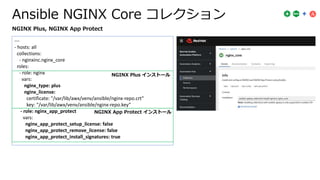 Ansible NGINX Core コレクション
---
- hosts: all
collections:
- nginxinc.nginx_core
roles:
- role: nginx
vars:
nginx_type: plus
nginx_license:
certificate: "/var/lib/awx/venv/ansible/nginx-repo.crt"
key: "/var/lib/awx/venv/ansible/nginx-repo.key”
- role: nginx_app_protect
vars:
nginx_app_protect_setup_license: false
nginx_app_protect_remove_license: false
nginx_app_protect_install_signatures: true
NGINX Plus, NGINX App Protect
NGINX Plus インストール
NGINX App Protect インストール
 