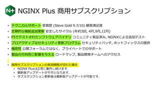 NGINX Plus 商用サブスクリプション
• テクニカルサポート 受賞歴 (Steve Gold 9.7/10) 顧客満足度
• 定期的な機能追加更新 安定したサイクル (年約3回, 4月,9月,12月)
• F5でテストされたソフトウェアバイナリ コミュニティ実証済み, NGINXによる追加テスト
• プロアクティブなセキュリティ更新プログラム セキュリティパッチ, ホットフィックスの提供
• 機密性 公開フォーラムではなく、プライベートでのサポート
• 製品の方向性に影響を与える ロードマップ, 製品開発チームへのアクセス
• 商用サブスクリプションの有効期限が切れた場合
• NGINX Plusは正常に動作し続けます.
• 最新版アップデートが不可となります.
• サブスクリプション更新後は最新版アップデートが可能です.
 