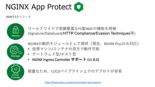 NGINX App Protect
ワールドワイドで実績豊富なF5製WAFの機能を移植
(Signature/DataGuard/HTTP Compliance/Evasion Techniques等)Secure
Manage
CI/CD
Friendly
NGINXの動的モジュールとして提供（現在、NGINX Plusのみ対応）
• 仮想マシン/コンテナの双方で動作可能
• ゲートウェイ型/ホスト型
• NGINX Ingress Controller サポート (v1.8.0)
軽量なため、CI/CDパイプライン上でのデプロイが容易
2020年5月リリース
https://www.nginx.co.jp/products/nginx-app-protect/
 