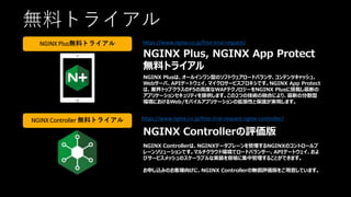無料トライアル
https://www.nginx.co.jp/free-trial-request/
https://www.nginx.co.jp/free-trial-request-nginx-controller/
NGINX Plus, NGINX App Protect
無料トライアル
NGINX Plusは、オールインワン型のソフトウェアロードバランサ、コンテンツキャッシュ、
Webサーバ、APIゲートウェイ、マイクロサービスプロキシです。NGINX App Protect
は、業界トップクラスのF5の高度なWAFテクノロジーをNGINX Plusに搭載し最新の
アプリケーションセキュリティを提供します。この2つの技術の融合により、最新の分散型
環境におけるWeb/モバイルアプリケーションの拡張性と保護が実現します。
NGINX Controllerの評価版
NGINX Controllerは、NGINXデータプレーンを管理するNGINXのコントロールプ
レーンソリューションです。マルチクラウド環境でロードバランサ―、APIゲートウェイ、およ
びサービスメッシュのスケーラブルな実装を容易に集中管理することができます。
お申し込みのお客様向けに、NGINX Controllerの無償評価版をご用意しています。
NGINX Plus無料トライアル
NGINX Controller 無料トライアル
 