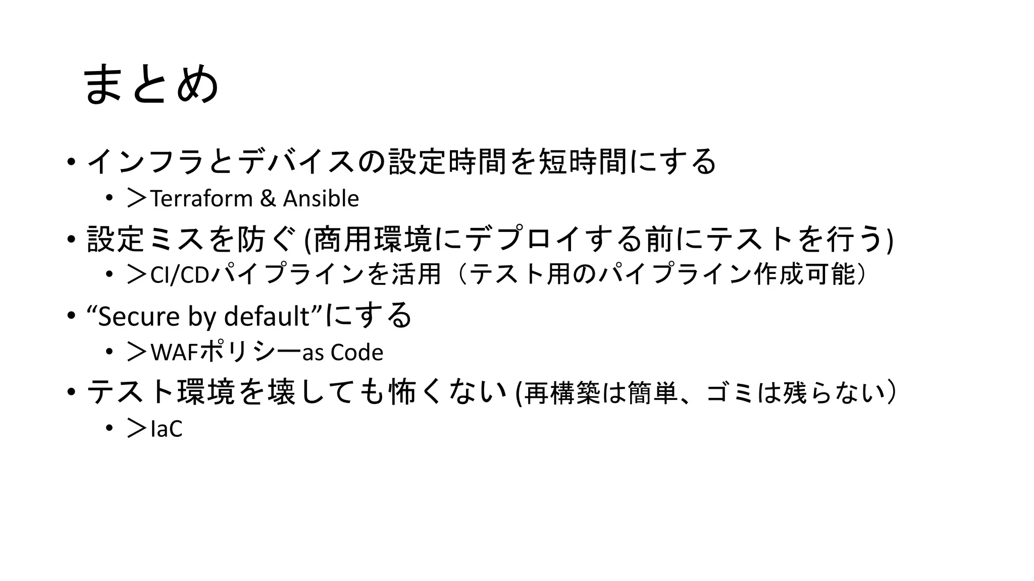 • インフラとデバイスの設定時間を短時間にする
• ＞Terraform & Ansible
• 設定ミスを防ぐ (商用環境にデプロイする前にテストを行う)
• ＞CI/CDパイプラインを活用（テスト用のパイプライン作成可能）
• “Secure by default”にする
• ＞WAFポリシーas Code
• テスト環境を壊しても怖くない (再構築は簡単、ゴミは残らない）
• ＞IaC
まとめ
 