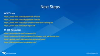 Next Steps
WWT Labs
F5 CIS Resources
https://clouddocs.f5.com/containers/v2/
https://clouddocs.f5.com/containers/v2/releases_and_versioning.html
https://f5cloudsolutions.herokuapp.com/
https://github.com/F5Networks/k8s-bigip-ctlr/issues
https://www.wwt.com/lab/openshift-101-lab
https://www.wwt.com/lab/openshift-cicd-lab
https://www.wwt.com/lab/f5-ansible-automation-training-lab
https://www.wwt.com/lab/f5-nginx-lab
 