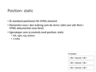 Position: static
• Är standard-positionen för HTML-element
• Elementen visas i den ordning som de skrivs i (det som står först i
HTML-dokumentet visas först)
• Egenskaper som ej används med position: static
• left, right, top, bottom
• z-index
 