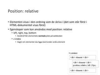 Position: relative
• Elementen visas i den ordning som de skrivs i (det som står först i
HTML-dokumentet visas först)
• Egenskaper som kan användas med position: relative
• left, right, top, bottom
• Avstånd från elementets normala plats på webbsidan
• z-index
• Avgör om elementet ska ligga över/under andra element
 