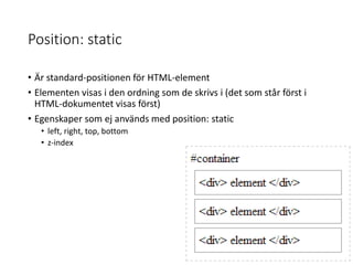 Position: static
• Är standard-positionen för HTML-element
• Elementen visas i den ordning som de skrivs i (det som står först i
HTML-dokumentet visas först)
• Egenskaper som ej används med position: static
• left, right, top, bottom
• z-index
 