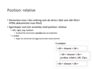 Position: relative
• Elementen visas i den ordning som de skrivs i (det som står först i
HTML-dokumentet visas först)
• Egenskaper som kan användas med position: relative
• left, right, top, bottom
• Avstånd från elementets normala plats på webbsidan
• z-index
• Avgör om elementet ska ligga över/under andra element
 