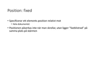 Position: fixed
• Specificerar ett elements position relativt mot
• Hela dokumentet
• Positionen påverkas inte när man skrollar, utan ligger ”fastklistrad” på
samma plats på skärmen
 