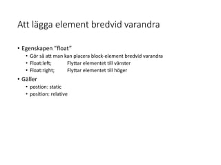 Att lägga element bredvid varandra
• Egenskapen ”float”
• Gör så att man kan placera block-element bredvid varandra
• Float:left; Flyttar elementet till vänster
• Float:right; Flyttar elementet till höger
• Gäller
• postion: static
• position: relative
 