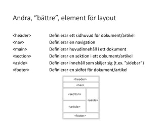 Andra, ”bättre”, element för layout
<header> Definierar ett sidhuvud för dokument/artikel
<nav> Definierar en navigation
<main> Definierar huvudinnehåll i ett dokument
<section> Definierar en sektion i ett dokument/artikel
<aside> Definierar innehåll som skiljer sig (t.ex. ”sidebar”)
<footer> Definierar en sidfot för dokument/artikel
 