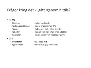 Frågor kring det vi gått igenom hittils?
• HTML
• Doctype <!doctype html>
• Teckenuppsättning <meta charset=”utf-8”>
• Taggar <h1>, <p>, <ul>, <li>, <i>, <b>
• Tabeller <table><tr><td></td></tr></table>
• Formulär <form action=”#” method=”get”>
• CSS
• Selektorer h1, .class, #id
• Egenskaper font-size:12px; color:red;
 