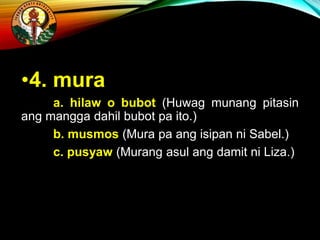 •4. mura
a. hilaw o bubot (Huwag munang pitasin
ang mangga dahil bubot pa ito.)
b. musmos (Mura pa ang isipan ni Sabel.)
c. pusyaw (Murang asul ang damit ni Liza.)
 