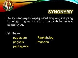 SYNONYMY
• Ito ay nangyayari kapag natutukoy ang iba pang
kahulugan ng mga salita at ang kabuluhan nito
sa pahayag.
Halimbawa:
pag-asam Pagkahulog
pagnais Pagbaba
pagkagusto
 