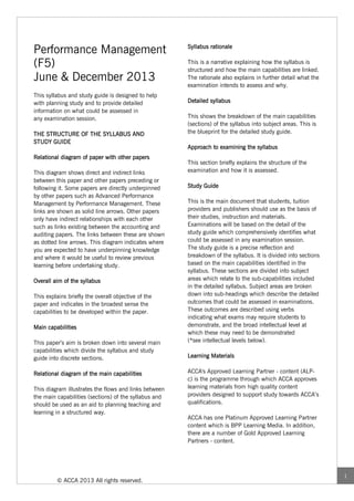 Performance Management                                 Syllabus rationale


(F5)                                                   This is a narrative explaining how the syllabus is
                                                       structured and how the main capabilities are linked.
June & December 2013                                   The rationale also explains in further detail what the
                                                       examination intends to assess and why.
This syllabus and study guide is designed to help
with planning study and to provide detailed            Detailed syllabus
information on what could be assessed in
any examination session.                               This shows the breakdown of the main capabilities
                                                       (sections) of the syllabus into subject areas. This is
THE STRUCTURE OF THE SYLLABUS AND                      the blueprint for the detailed study guide.
STUDY GUIDE
                                                       Approach to examining the syllabus
Relational diagram of paper with other papers
                                                       This section briefly explains the structure of the
This diagram shows direct and indirect links           examination and how it is assessed.
between this paper and other papers preceding or
following it. Some papers are directly underpinned     Study Guide
by other papers such as Advanced Performance
Management by Performance Management. These            This is the main document that students, tuition
links are shown as solid line arrows. Other papers     providers and publishers should use as the basis of
only have indirect relationships with each other       their studies, instruction and materials.
such as links existing between the accounting and      Examinations will be based on the detail of the
auditing papers. The links between these are shown     study guide which comprehensively identifies what
as dotted line arrows. This diagram indicates where    could be assessed in any examination session.
you are expected to have underpinning knowledge        The study guide is a precise reflection and
and where it would be useful to review previous        breakdown of the syllabus. It is divided into sections
learning before undertaking study.                     based on the main capabilities identified in the
                                                       syllabus. These sections are divided into subject
Overall aim of the syllabus                            areas which relate to the sub-capabilities included
                                                       in the detailed syllabus. Subject areas are broken
This explains briefly the overall objective of the     down into sub-headings which describe the detailed
paper and indicates in the broadest sense the          outcomes that could be assessed in examinations.
capabilities to be developed within the paper.         These outcomes are described using verbs
                                                       indicating what exams may require students to
Main capabilities                                      demonstrate, and the broad intellectual level at
                                                       which these may need to be demonstrated
This paper’s aim is broken down into several main      (*see intellectual levels below).
capabilities which divide the syllabus and study
guide into discrete sections.                          Learning Materials


Relational diagram of the main capabilities            ACCA's Approved Learning Partner - content (ALP-
                                                       c) is the programme through which ACCA approves
This diagram illustrates the flows and links between   learning materials from high quality content
the main capabilities (sections) of the syllabus and   providers designed to support study towards ACCA’s
should be used as an aid to planning teaching and      qualifications.
learning in a structured way.
                                                       ACCA has one Platinum Approved Learning Partner
                                                       content which is BPP Learning Media. In addition,
                                                       there are a number of Gold Approved Learning
                                                       Partners - content.




                                                                                                                1
         © ACCA 2013 All rights reserved.
 
