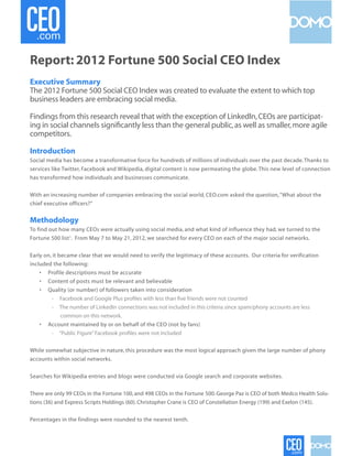Report: 2012 Fortune 500 Social CEO Index
Executive Summary
The 2012 Fortune 500 Social CEO Index was created to evaluate the extent to which top
business leaders are embracing social media.

Findings from this research reveal that with the exception of LinkedIn, CEOs are participat-
ing in social channels significantly less than the general public, as well as smaller, more agile
competitors.

Introduction
Social media has become a transformative force for hundreds of millions of individuals over the past decade. Thanks to
services like Twitter, Facebook and Wikipedia, digital content is now permeating the globe. This new level of connection
has transformed how individuals and businesses communicate.


With an increasing number of companies embracing the social world, CEO.com asked the question, “What about the
chief executive officers?”


Methodology
To find out how many CEOs were actually using social media, and what kind of influence they had, we turned to the
Fortune 500 list1. From May 7 to May 21, 2012, we searched for every CEO on each of the major social networks.


Early on, it became clear that we would need to verify the legitimacy of these accounts. Our criteria for verification
included the following:
    • Profile descriptions must be accurate
    • Content of posts must be relevant and believable
    • Quality (or number) of followers taken into consideration
	        - Facebook and Google Plus profiles with less than five friends were not counted
	        - The number of LinkedIn connections was not included in this criteria since spam/phony accounts are less
	             common on this network.
    • Account maintained by or on behalf of the CEO (not by fans)
	        - “Public Figure” Facebook profiles were not included


While somewhat subjective in nature, this procedure was the most logical approach given the large number of phony
accounts within social networks.


Searches for Wikipedia entries and blogs were conducted via Google search and corporate websites.


There are only 99 CEOs in the Fortune 100, and 498 CEOs in the Fortune 500. George Paz is CEO of both Medco Health Solu-
tions (36) and Express Scripts Holdings (60). Christopher Crane is CEO of Constellation Energy (199) and Exelon (145).


Percentages in the findings were rounded to the nearest tenth.
 