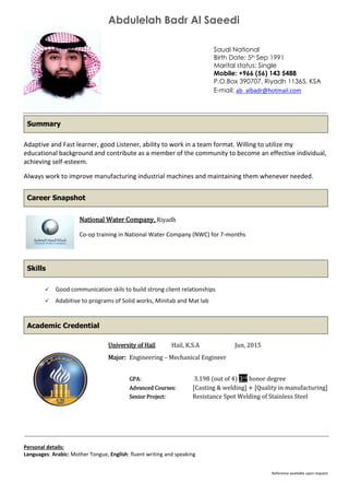 Abdulelah Badr Al Saeedi
Reference available upon request
Saudi National
Birth Date: 5th Sep 1991
Marital status: Single
Mobile: +966 (56) 143 5488
P.O.Box 390707, Riyadh 11365, KSA
E-mail: ab_albadr@hotmail.com
Adaptive and Fast learner, good Listener, ability to work in a team format. Willing to utilize my
educational background and contribute as a member of the community to become an effective individual,
achieving self-esteem.
Always work to improve manufacturing industrial machines and maintaining them whenever needed.
National Water Company, Riyadh
Co-op training in National Water Company (NWC) for 7-months
 Good communication skils to build strong client relationships
 Adabitive to programs of Solid works, Minitab and Mat lab
University of Hail Hail, K.S.A Jun, 2015
Major: Engineering – Mechanical Engineer
GPA: 3.198 (out of 4) 3rd honor degree
Advanced Courses: [Casting & welding] + [Quality in manufacturing]
Senior Project: Resistance Spot Welding of Stainless Steel
Personal details:
Languages: Arabic: Mother Tongue, English: fluent writing and speaking
Summary
Career Snapshot
Skills
Academic Credential
 