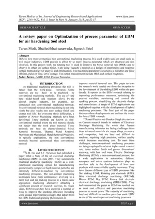 Tarun Modi et al Int. Journal of Engineering Research and Applications www.ijera.com
ISSN : 2248-9622, Vol. 5, Issue 1( Part 1), January 2015, pp.32-37
www.ijera.com 32 | P a g e
A review paper on Optimization of process parameter of EDM
for air hardening tool steel
Tarun Modi, Shaileshbhai sanawada, Jignesh Patel
Abstract
EDM is now more economical non convectional machining process. It is used widely used on small scale as
well major industries. EDM process is affect by so many process parameter which are electrical and non
electrical. In this project work the rotating tool is used to improve the Metal removal rate (MRR) and to
observe its effect on surface finish. I am using Taguchi’s method as a design of experiments and response
surface methodology for analysis and optimization. The machining parameters selected as a variables are pulse
off time, pulse on time, servo voltage. The output measurement include MRR and surface roughness.
Index Terms—MMR, EDM, Process Parameter.
I. INTRODUCTION
In traditional machining processes the tool is
harder than the work-piece. however, Some
materials are too hard to be machined by
conventional machining methods. The use of very
hard nickel-based and titanium alloys by the
aircraft engine industry, for example, has
stimulated non conventional machining methods.
By conventional methods their machining is not only
costly but also results into poor surface finish and
shorter tool life. To overcome these difficulties, a
number of Newer Machining Methods have been
developed. These methods are known as non-
conventional method where the tool material should
not harder than the work piece material. These
methods are base on electro-chemical Metal
Removal Processes, Thermal Metal Removal
Processes and Mechanical Metal Removal Processes.
In specific applications, the non conventional
methods become economical than conventional
method.
.
II. LITERATURE REVIEW
[1]
K.H. Ho and S.T. Newman had published a
paper titled a State of the art electrical discharge
machining (EDM) in June 2003. They summarized
Electrical discharge machining (EDM) as a well-
established machining option for manufacturing
geometrically complex or hard material parts that are
extremely difficult-to-machine by conventional
machining processes. The non-contact machining
techniques have been continuously evolving in a
mere tool and die making process to a micro-scale
application machining alternative attracting a
significant amount of research interests. In recent
years, EDM researchers have explored a number of
ways to improve the sparking efficiency including
some unique experimental concepts that depart from
the EDM traditional sparking phenomenon to
improve material removal rate. This paper reviews
the research work carried out from the inception to
the development of die-sinking EDM within the past
decade. It reports on the EDM research relating to
improving performance measures, optimizing the
process variables, monitoring and control the
sparking process, simplifying the electrode design
and manufacture. A range of EDM applications are
highlighted together with the development of hybrid
machining processes. The final part of the paper
discusses these developments and outlines the trends
for future EDM research.
[2]
Anand Pandey and Shankar Singh do a review
on Current research trends in variants of Electrical
Discharge Machining. He wrote that Present
manufacturing industries are facing challenges from
these advanced materials viz. super alloys, ceramics,
and composites, that are hard and difficult to
machine, requiring high precision, surface quality
which increases machining cost. To meet these
challenges, non-conventional machining processes
are being employed to achieve higher metal removal
rate, better surface finish and greater dimensional
accuracy, with less tool wear. Electric Discharge
Machining (EDM), a non-conventional process, has
a wide applications in automotive, defense,
aerospace and micro systems industries plays an
excellent role in the development of least cost
products with more reliable quality assurance. They
have discuss different type of EDM processes like
Die sinking EDM, Rotating pin electrode (RPE),
Wire electrical discharge machining (WEDM),
Micro- EDM, Dry EDM, Rotary disk electrode
electrical discharge machining (RDE-EDM). They
had summarized the paper as EDM has resulted out
as most cost effective and precision machining
process in recent years. The capacity of machining
hard and difficult to machine parts has made EDM
as one of the most important machining processes.
RESEARCH ARTICLE OPEN ACCESS
 