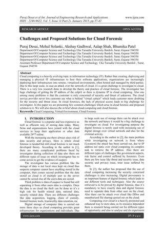 Puraj Desai et al Int. Journal of Engineering Research and Applications www.ijera.com
ISSN : 2248-9622, Vol. 5, Issue 1( Part 2), January 2015, pp.37-42
www.ijera.com 37 | P a g e
Challenges and Proposed Solutions for Cloud Forensic
Puraj Desai, Mehul Solanki, Akshay Gadhwal, Aalap Shah, Bhumika Patel
Department Of Computer Science and Technology Uka Tarsadia University Bardoli, Surat, Gujarat 394350
Department Of Computer Science and Technology Uka Tarsadia University Bardoli, Surat, Gujarat 394350
Department Of Computer Science and Technology Uka Tarsadia University Bardoli, Surat, Gujarat 394350
Department Of Computer Science and Technology Uka Tarsadia University Bardoli, Surat, Gujarat 394350
Assistant Professor Department Of Computer Science and Technology Uka Tarsadia University Bardoli , Surat,
Gujarat 394350
Abstract
Cloud computing is a heavily evolving topic in information technology (IT). Rather than creating, deploying and
managing a physical IT infrastructure to host their software applications, organizations are increasingly
deploying their infrastructure into remote, virtualized environments, often hosted and managed by third parties.
Due to this large scale, in case an attack over the network of cloud, it’s a great challenge to investigate to cloud.
There is a very low research done to develop the theory and practice of cloud forensic. The investigator has
huge challenge of getting the IP address of the culprit as there is dynamic IP in cloud computing. Also one
among many problems is that the customer is only concerned of security and threat of unknown. The cloud
service provider never lets customer see what is behind "virtual curtain" which leads customer more doubting
for the security and threat issue. In cloud forensics, the lack of physical access leads to big challenge for
investigator. In this paper we are presenting few common challenges which arise in cloud forensic and proposed
solution to it. We will also discuss the in brief about cloud computing and cloud forensic.
Keywords-Cloud Computing, Virtual Environment, Cloud Forensic
I. INTRODUCTION
Cloud forensic is a popular and less expensive as
well as efficient way of storing data today. Many
firms and organizations have joined with the cloud
services to keep their application or other data
available 24*7 online.
With the increasing use there always stays risk of
data security and privacy. Here is where cloud
forensic is needed but still cloud forensic is not much
developed theory. According to the author in [1],
there are many complicated problems faced by
investigator during collection of data also there are
different types of issue on which investigator has to
come across to get the evidence of suspect.
The investigator has various problem like the
storage of data is not local once kept on cloud thus
suspects computer cannot have anything stored in the
computer, then comes second problem that the data
stored on cloud is of multiple user so the server
cannot be seized else all the users data are seized.
Third problem is data of suspect is found but still
separating it from other users data is complex. Once
the data is on cloud the theft can be done so it’s a
high risk for health related data, national data,
security related data. There are different challenges
like data acquisition, logging, chain of custody,
limited forensic tools, trustworthy data retention, etc
Digital storage of computer data is carried out
more these days as cloud computing provides great
infrastructure for organizations and individuals. Due
to large scale use of storage there can be attack over
the network and hence it would be a big challenge to
investigate on cloud. For investigating purpose the
digital forensic is newly used with increasing use of
digital storage over virtual network and also for the
criminal activity.
According to the author in [2], the main problem
while investigating on network is from where
(Location) the attack has been carried out, due to IP
address not static over cloud computing its complex
task to retrieve the IP address. Also there are
different types of challenges like government aspects,
risk factor and control suffered by forensics. Even
there are few issue like threat and security issue, data
security and privacy issue, trust issue suffered by
them.
In [3], the author has proposed that the use of
cloud computing increasing the security concerned
challenges is also increasing. Digital provenance is
an important feature of digital forensic which leads to
use different tools and techniques. Also the source
retrieved is to be proved by digital forensic, thus it’s
mandatory to have exactly data and digital forensic
need to separate data from other user on the cloud.
Also there can be attack over cloud like DDos and
unauthorized file sharing carried out on the cloud.
Computing over cloud is a heavily promoted and
enhanced way to store data, as its resource dependent
there is research being carried out for different types
of opportunity and also to analyse and do experiment
RESEARCH ARTICLE OPEN ACCESS
 