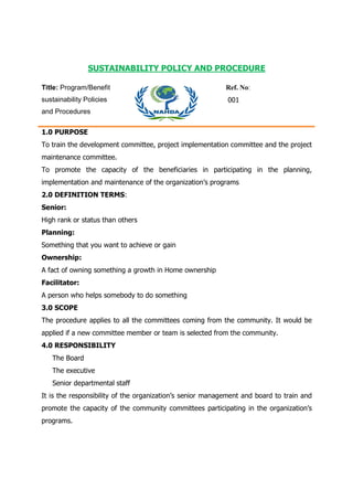 SUSTAINABILITY POLICY AND PROCEDURE
Title: Program/Benefit
sustainability Policies
and Procedures
Ref. No:
001
1.0 PURPOSE
To train the development committee, project implementation committee and the project
maintenance committee.
To promote the capacity of the beneficiaries in participating in the planning,
implementation and maintenance of the organization’s programs
2.0 DEFINITION TERMS:
Senior:
High rank or status than others
Planning:
Something that you want to achieve or gain
Ownership:
A fact of owning something a growth in Home ownership
Facilitator:
A person who helps somebody to do something
3.0 SCOPE
The procedure applies to all the committees coming from the community. It would be
applied if a new committee member or team is selected from the community.
4.0 RESPONSIBILITY
The Board
The executive
Senior departmental staff
It is the responsibility of the organization’s senior management and board to train and
promote the capacity of the community committees participating in the organization’s
programs.
 