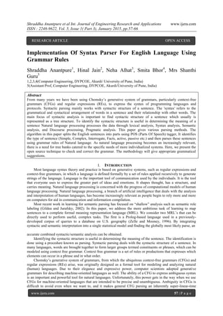 Shraddha Anantpure et al Int. Journal of Engineering Research and Applications www.ijera.com
ISSN : 2248-9622, Vol. 5, Issue 1( Part 3), January 2015, pp.57-66
www.ijera.com 57 | P a g e
Implementation Of Syntax Parser For English Language Using
Grammar Rules
Shraddha Anantpure1
, Hinal Jain2
, Neha Alhat3
, Smita Bhor4
, Mrs Shanthi
Guru5
1,2,3,4(Computer Engineering, DYPCOE, Akurdi/ University of Pune, India)
5(Assistant Prof, Computer Engineering, DYPCOE, Akurdi/University of Pune, India)
Abstract
From many years we have been using Chomsky‟s generative system of grammars, particularly context-free
grammars (CFGs) and regular expressions (REs), to express the syntax of programming languages and
protocols. Syntactic parsing mainly works with syntactic structure of a sentence. The 'syntax' refers to the
grammatical and syntactical arrangement of words in a sentence and their relationship with other words. The
main focus of syntactic analysis is important to find syntactic structure of a sentence which usually is
represented as a tree structure. To identify the syntactic structure is useful in determining the meaning of a
sentence Natural language processing processes the data through lexical analysis, Syntax analysis, Semantic
analysis, and Discourse processing, Pragmatic analysis. This paper gives various parsing methods. The
algorithm in this paper splits the English sentences into parts using POS (Parts Of Speech) tagger, It identifies
the type of sentence (Simple, Complex, Interrogate, Facts, active, passive etc.) and then parses these sentences
using grammar rules of Natural language. As natural language processing becomes an increasingly relevant,
there is a need for tree banks catered to the specific needs of more individualized systems. Here, we present the
open source technique to check and correct the grammar. The methodology will give appropriate grammatical
suggestions.
I. INTRODUCTION
Most language syntax theory and practice is based on generative systems, such as regular expressions and
context-free grammars, in which a language is defined formally by a set of rules applied recursively to generate
strings of the language. Language is the important tool of communication used by the individuals. It is the tool
that everyone uses to express the greater part of ideas and emotions. It shapes thought, has a structure, and
carries meaning. Natural language processing is concerned with the progress of computational models of human
language processing. Natural language processing, a branch of artificial intelligence that deals with the analysis
and interpretation of human languages, has become increasingly relevant as people begin to rely more and more
on computers for aid in communication and information compilation.
Most recent work in learning for semantic parsing has focused on “shallow” analysis such as semantic role
labeling (Gildea and Jurafsky, 2002). In this paper, we address the more ambitious task of learning to map
sentences to a complete formal meaning representation language (MRL). We consider two MRL‟s that can be
directly used to perform useful, complex tasks. The first is a Prolog-based language used in a previously-
developed corpus of queries to a database on U.S. geography (Zelle and Mooney, 1996). By integrating
syntactic and semantic interpretation into a single statistical model and finding the globally most likely parse, an
accurate combined syntactic/semantic analysis can be obtained.
Identifying the syntactic structure is useful in determining the meaning of the sentence. The identification is
done using a procedure known as parsing. Syntactic parsing deals with the syntactic structure of a sentence. In
many languages, words are brought together to form larger groups termed constituents or phrases, which can be
modeled using context free grammar. Context free grammar is a set of rules or productions that expresses which
elements can occur in a phrase and in what order.
Chomsky‟s generative system of grammars, from which the ubiquitous context-free grammars (CFGs) and
regular expressions (REs) arise, was originally designed as a formal tool for modeling and analyzing natural
(human) languages. Due to their elegance and expressive power, computer scientists adopted generative
grammars for describing machine-oriented languages as well. The ability of a CFG to express ambiguous syntax
is an important and powerful tool for natural languages. Unfortunately, this power gets in the way when we use
CFGs for machine-oriented languages that are intended to be precise and unambiguous. Ambiguity in CFGs is
difficult to avoid even when we want to, and it makes general CFG parsing an inherently super-linear-time
RESEARCH ARTICLE OPEN ACCESS
 