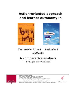 Action-oriented approach
and learner autonomy in
Tout	va	bien	!	1		and Latitudes	1	
textbooks	
A comparative analysis
By Raquel Pollo Gonzalez
Master 1 – Linguistic Studies
Area: French as Foreign Language (FFL) - 3 credits
Academic year: 2011 - 2012 –1st Exam session
Course Project: Methodological tendencies and methods' analysis
(Previously, Evolution of the methodological tendencies)
Teachers: Charlotte Dejean - Thircuir and Catherine Metton
Last Name: Pollo Gonzalez; First name: Raquel / Student number: 21033557
 