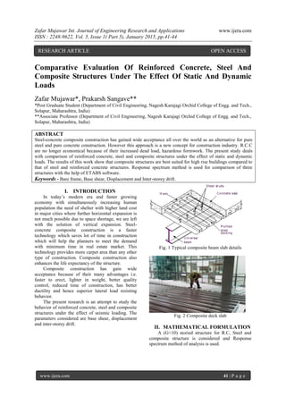 Zafar Mujawar Int. Journal of Engineering Research and Applications www.ijera.com
ISSN : 2248-9622, Vol. 5, Issue 1( Part 5), January 2015, pp.41-44
www.ijera.com 41 | P a g e
Comparative Evaluation Of Reinforced Concrete, Steel And
Composite Structures Under The Effect Of Static And Dynamic
Loads
Zafar Mujawar*, Prakarsh Sangave**
*Post Graduate Student (Department of Civil Engineering, Nagesh Karajagi Orchid College of Engg. and Tech.,
Solapur, Maharashtra, India)
**Associate Professor (Department of Civil Engineering, Nagesh Karajagi Orchid College of Engg. and Tech.,
Solapur, Maharashtra, India)
ABSTRACT
Steel-concrete composite construction has gained wide acceptance all over the world as an alternative for pure
steel and pure concrete construction. However this approach is a new concept for construction industry. R.C.C
are no longer economical because of their increased dead load, hazardous formwork. The present study deals
with comparison of reinforced concrete, steel and composite structures under the effect of static and dynamic
loads. The results of this work show that composite structures are best suited for high rise buildings compared to
that of steel and reinforced concrete structures. Response spectrum method is used for comparison of three
structures with the help of ETABS software.
Keywords - Bare frame, Base shear, Displacement and Inter-storey drift.
I. INTRODUCTION
In today‟s modern era and faster growing
economy with simultaneously increasing human
population the need of shelter with higher land cost
in major cities where further horizontal expansion is
not much possible due to space shortage, we are left
with the solution of vertical expansion. Steel-
concrete composite construction is a faster
technology which saves lot of time in construction
which will help the planners to meet the demand
with minimum time in real estate market. This
technology provides more carpet area than any other
type of construction. Composite construction also
enhances the life expectancy of the structure.
Composite construction has gain wide
acceptance because of their many advantages i.e.
faster to erect, lighter in weight, better quality
control, reduced time of construction, has better
ductility and hence superior lateral load resisting
behavior.
The present research is an attempt to study the
behavior of reinforced concrete, steel and composite
structures under the effect of seismic loading. The
parameters considered are base shear, displacement
and inter-storey drift.
Fig. 1 Typical composite beam slab details
Fig. 2 Composite deck slab
II. MATHEMATICAL FORMULATION
A (G+10) storied structure for R.C, Steel and
composite structure is considered and Response
spectrum method of analysis is used.
RESEARCH ARTICLE OPEN ACCESS
 