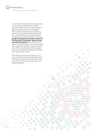 12
The EU and its Partners: Attracting International Investors
In its October 2014 World Economic Outlook,
the International Monetary Fund (IMF)
argued strongly that the time was ripe for a
big "infrastructure push" to lift growth.14
While the IMF argued in favour of debt-ﬁ-
nanced infrastructure spending (to beneﬁt
from low interest rates), multiple funding
strategies should be considered, including
greater participation of private investors in
funding public investment, above all infra-
structure investment. After all, the ﬁscal
space of many European countries is limited,
given ongoing challenges in public ﬁnances,
and in those countries where ﬁscal space
does exist the political acceptance of higher
borrowing is often limited.
This makes it all the more pressing, in our
view, to consider options for greater private
funding of infrastructure investment, as we
do in the third case study presented in the
following chapter.
 