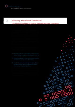 13
The EU and its Partners: Attracting International Investors
Attracting International Investment:
the case of corporate, private and institutional investors
As we have seen in the previous chapter, weak
investment activity is a signiﬁcant hindrance to
Europe's long-term economic growth. The most
relevant factors affecting investor decisions
are a lack of business-friendly competition,
tax, and labour-market regulation. Political and
economic integration, better infrastructure,
and the completion of the Internal Market - not
least for services - were also cited by investors
as important considerations.
This second chapter therefore explores in three
case studies, in more detail, the different
investor perspectives:
1. Our ﬁrst case study is based on a survey of
Swiss SMEs, many of whom invest in the EU.
2. the second looks at the potential of private
investment as a source of funding.
3. the third looks at two large infrastructure
projects in the UK and the lessons learnt
from a ﬁnancing perspective.
Each study shows the need for the EU to take
more account of the international dimension to
attract investment and suggests a number of
concrete recommendations that the EU could
take to address this.
 
