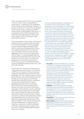 15
The EU and its Partners: Attracting International Investors
Fifty-nine percent of the €13.7 trillion invested
in the EU, or €8.1 trillion, originated from
inside the EU – a reﬂection of the integrative
force of the EU’s Internal Market. Moreover, in
excess of half of the intra-EU FDI is originated
from three countries: Luxembourg, Nether-
lands and the United Kingdom (see Figure 11).
A signiﬁcant share of the investments from
these FDI-hubs originates from other coun-
tries however, and is channelled through
these FDI distributors.
Forty-one percent, or €2.3 trillion, of the direct
investments from outside the EU originated
from the United States. The second largest
non-EU investor is Switzerland with €0.6
trillion; next comes Canada with €0.2 trillion.
This makes Switzerland a more important
source of FDI for the EU than Asia, whose
aggregated FDI in the EU amounted to €0.5
trillion. Figure 11 illustrates graphically the
signiﬁcance of Switzerland as a source of FDI
in the EU. The scale used in this map is not
geographical size, but the importance of
countries as sources of FDI ﬂows for the EU
(areas correspond to shares of FDI in EU in the
2013-2014 period).
At ﬁrst sight, the importance of Switzerland
might come as a surprise, given its small size
in GDP terms. However, the very close trade
integration between Switzerland and the EU,
especially of an intra-industry nature, tends to
boost FDI ﬂows. Even when trade barriers are
already very low for goods, as is the case
between Switzerland and the EU, companies
may beneﬁt substantially from being
geographically closer to their customers.
Other factors that intensify relationships
between countries, such as the sharing of a
language or other political, cultural, and legal
afﬁnities have also been shown to facilitate
FDI as well as trade. Switzerland and the EU
have both a long history of economic integra-
tion and very intense trade relationship. These
ties deepened further since the Free Trade
Agreement between Switzerland and the EU
was concluded in 1972, and the various other
treaties that followed. In large part due to
these ties, industries in the EU and Switzer-
land have integrated via joint supply chains,
as shown in the latest OECD data discussed
later in this chapter.
We have updated last year's investigation on
the determinants of FDI ﬂows for highly
developed countries based on an econometric
model. The model resembles a "gravity model"
often used in the analysis of bilateral trade
ﬂows. Our sample comprises 245 bilateral
investment relationships between 19 OECD
countries as well as China and Brazil over the
period from 1991 to 2012 (tax data only up to
2005). Obtaining relevant tax data is one of the
greatest challenges in this regard. To gauge
the tax beneﬁts of investing abroad versus
investing at home, we used so-called "effec-
tive" tax rates. Effective rates calculate the
difference between the pre and post-tax
earnings of a project and are thus better
suited than "raw" statutory tax rates. Howev-
er, even the effective tax data based on
Devereux, Grifﬁth and Klemm (2002) is unable
to account for all special tax regimes. Never-
theless, the results of our analysis suggest
that the following factors are important
drivers of FDI:
• Tax rates: A one percentage point increase
in "effective" average tax rate (EATR) of the
FDI host country lowers the amount of
incoming FDI by 0.2% on average. Devereux
Grifﬁth and Klemm estimate EATRs of 30%,
24% and 11% for Germany, Switzer-
land/Netherlands and Ireland respectively
for 2005. In reality, Switzerland and the
Netherlands are likely to be just as attrac-
tive as Ireland for speciﬁc investment
projects which suggest that the shortcom-
ings of tax data tend to lead to an underes-
timation of the effects of FDI.
• Stability: A one percentage point higher
unemployment rate lowers incoming FDI on
average by 0.5%. The unemployment rate
can be read as a proxy for both economic
and political stability. That said, stable and
intense trade relationships should facilitate
FDI ﬂows, too.
• Population: A 1% larger population attracts
on average 0.03% more FDI.
• Other factors affecting FDI signiﬁcantly are
geographical distance, the cultural afﬁnity
with the FDI sender and the market size
(measured e.g. by credit volumes outstand-
ing).
 