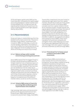 19
The EU and its Partners: Attracting International Investors
(31%) and higher capital costs (29%) as the
most important, followed by the need to adapt
accounting standards if capital markets were
to be accessed (22%). A single and well-de-
signed capital market which would lower the
costs of capital would thus be highly appreci-
ated by Swiss SMEs.
2.1.4 Recommendations
2.1.4.1 Reduce red tape within member
economies by promoting best practices
Small and medium-sized enterprises form the
backbone of Europe’s economies. They are at
the heart of job creation, investments and
innovation. SMEs can also play a crucial role
in cross-border investments. This is particu-
larly true for SMEs from Switzerland which are
very integrated into the European economy.
What are the key conclusions of our survey?
Swiss SMEs believe that the biggest threat to
Europe's attractiveness as a destination for
foreign investment are unnecessary layers of
bureaucracy. Less ‘red tape’ would stimulate
third-country SME investment. Such barriers
are not necessarily of an EU-wide nature.
Nevertheless, our survey shows that often EU
regulation adds further constraints to those
already existing within the Internal Market. EU
authorities should seek to develop a mecha-
nism which would promote best practices
based on the experiences of the different
member states, as well as non EU countries.
2.1.4.2 Enhance SME access to ﬁnance by
promoting CMU and Banking Union
implementation and completion
High sovereign debt levels and low economic
growth are the second and third most men-
tioned threats. SMEs need a stable mac-
ro-economic environment. Today, most SMEs
ﬁnance their investments from own funds (i.e.
retained earnings) rather than from capital
markets. Despite the limited use of the capital
market about one ﬁfth of the Swiss SMEs
consider a common capital market in the EU
as an important project. A single and well-de-
signed capital market would lower the costs of
funds and would be highly appreciated by
Swiss SMEs. From their perspective, it is
therefore important to develop alternative
ﬂexible funding mechanisms in the context of
the CMU. In addition, strong banks can add to
the funding sources of SMEs. A key recom-
mendation is thus to both complete and
strengthen the European Banking Union and
to achieve a well-developed CMU which will,
over the longer-term also support investment
activities of domestic as well as foreign SMEs.
2.1.4.3 'Think Small First' to foster overall
conditions favourable to SME
investments
Half of all Swiss SMEs mentioned busi-
ness-friendly reforms within the areas of
competition, tax and labour markets as being
of greatest importance. Going forward,
investment opportunities would improve if
European policies focussed more resolutely
on Small and Midcap companies. European
and national policy makers are thus encour-
aged to improve the overall conditions in
which SME businesses can thrive. This is
because small companies are disproportion-
ally impacted by ill-conceived regulations and
bureaucracy. Our ﬁndings underline the
importance of the Commission’s 'Small
Business Act' which encourages policy makers
to 'Think Small First'. Legislation, administra-
tive rules and procedures should be simple,
easy to understand and to apply. SMEs'
interests should be taken into account at the
very early stages of policy making in order to
make legislation more SME friendly.
 