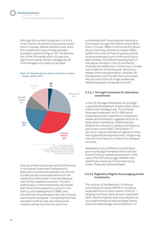 24
The EU and its Partners: Attracting International Investors
Figure 19: European private equity investments by region
– market statistics 2014
Although this number has grown, it is still a
small fraction of overall private equity invest-
ment in Europe. Market statistics also show
that investments vary strongly between
European countries (Figure 19). The domina-
tion of the UK market within Europe and
signiﬁcant capital inﬂows managed by UK
fund managers are clearly illustrated.
!""
#$
%&'(')*+,-./
01$
2*-.3+'('
4+.+,56
#7$
89!:
07$
;<5=>+*.'
"5*<?+
@$
A<*/B3C
D1$
Source: EVCA/PEREP_Analytics
DACH: Austria, Germany, Switzerland
Southern Europe: Greece, Italy, Portugal, Spain
Nordics: Denmark, Finland, Norway, Sweden
CEE: Central Eastern Europe
Cultural differences as well as the differences
in the overall investment framework for
alternative investments between the US and
Europe provide some explanations for the
substantial differences in size and develop-
ment of the respective markets. The US is
traditionally a more entrepreneurial market
that fosters and supports a culture for the
start-up and development of SMEs and
entrepreneurship and where the risk of failure
seems better accepted. This development has
resulted in both private and institutional
investors being more familiar and more
comfortable with ﬁnancing and investing in
businesses through alternative investments
than in Europe. SMEs in the US tend to favour
equity ﬁnancing, whereas European SMEs
suffer from a lack of ﬁnancing avenues that
could provide equity and continue to rely on
bank lending. The different development of
the capital markets in the US and the EU
illustrate this difference. Furthermore, Europe
has a tradition of handing over family busi-
nesses to the next generation, whereas US
entrepreneurs tend to sell their businesses.
Also the size of the US single market has
helped its growth compared to the EU.
2.2.3.1 The legal framework for alternative
investments
In the US the legal framework has strongly
supported development of alternative invest-
ments from the beginning. The US Small
Business Investment Act of 1958 which
supported private investment in small busi-
nesses and innovation triggered the birth of
alternative investments. Additional laws
enabled the industry to develop and scale up,
particularly since 2000. The Chapter-11
facility is a typical example of legislation that
has supported entrepreneurship, recognising
that the risk of failure is inherent to entrepre-
neurship.
Separately from a different cultural back-
ground and legal framework there are also
some EU policy-related issues which in the
view of the SFC discourage UHNWIs from
speciﬁcally investing in EU private equity
funds. These are some examples:
2.2.3.2 Regulatory Regime discouraging private
investments
The revision of the Markets in Financial
Instruments Directive (MiFID II) includes a
broad deﬁnition of retail clients in the EU –
ranging from basic bank account customers
(who need the highest level of protection) to
very experienced and sophisticated clients,
and a correspondingly narrow deﬁnition of
 