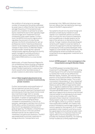 28
The EU and its Partners: Attracting International Investors
the condition of carrying out an average
number of transactions should be calibrated
by asset class to reﬂect the fact that required
average frequency of 10 transactions per
quarter are unrealistic to achieve for private
equity investments due to their typically larger
size and longer term investment horizon
compared to other asset classes. Further-
more, the MiFID third country regime which
regulates the provision of cross-border
services into the EU should allow for opt-up
professional clients ("elective professional
clients") to be treated as professional clients
instead of retail clients. EU Member States
should consider reviewing their national
market access regimes allowing third country
wealth managers to actively promote or
market private equity investment to EU
domiciled UHNW clients on a cross-border
basis.
Additionally, a Private Placement Regime for
non-professional clients could be considered.
Having a regime like the UK NMPI (Non Main-
stream Pooled Investments) in place across
the EU would further facilitate access of
private investors to alternative investments.
processing in the 1980s and individual inves-
tors can reduce their tax liability by claiming a
share of the MLP's depreciation.32
Tax systems should not only allow foreign and
domestic private equity investors to pool
capital in an investment vehicle, but should
also minimize the risk of onerous treatments
such as additional or double taxation at the
level of the vehicle or on distribution by the
vehicle. Foreign investors should also be given
certainty with respect to local tax liability. A
common EU approach to the tax treatment of
private equity funds could be developed. With
respect to cross-border equity investment, the
withholding tax reclaim procedures could be
simpliﬁed to encourage greater investment at a
global level.
2.2.4.2 Make targeted adjustments to tax
systems to incentivize investments by
private investors
Further harmonization and simpliﬁcation of
the tax treatment across the EU would
improve the overall investment framework and
promote equity ﬁnancing. Governments could
also incentivize longer-term or socially
productive forms of investment by using the
tax system. A system of capital gains tax that
ratchets lower as the holding duration
increases is one possibility. In the US, for
example, capital gains rate falls from 43.4% to
23.8% after a certain threshold is reached.
Also the UK has adopted a mechanism of
gradual tapering. The Master Limited Partner-
ship (MLP) structure in the US is another
example how tax can be used to funnel
investment into particular directions. The MLP
was established to promote investment in
energy production, transportation and
2.2.4.3 AIFMD passport - drive convergence in the
interpretation among EU Member States
The AIFMD passport provides Alternative
Investment Fund Managers ("AIFM") including
Private Equity ﬁrms with a harmonised ability
to market their funds across different EU
Member States. However, the national trans-
position of the Directive differs considerably
between the EU Member states. The current
inconsistent interpretation of "pre-marketing"
and marketing between different EU Member
States as well as different approaches taken
(e.g. in regards to additional fees or where rules
have been gold-plated) should be addressed.
The planned AIFMD review in 2017 should be
seen as an opportunity to ensure a harmonized
internal market for private equity fund invest-
ment across Europe, with rules that are
tailored to these industries’ characteristics.
The European Long-Term Investment Funds
(ELTIF) regime, which is currently in develop-
ment and builds on AIFMD, will create a new
product framework to encourage investors to
commit capital for the long term. ELTIF is also
available to retail investors, and hence could
be a good opportunity to attract private invest-
ments. Therefore it is important that the new
regime offers a harmonized approach and
provides the necessary ﬂexibility, not creating
similar hurdles as currently experienced.
 