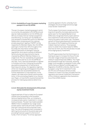 29
The EU and its Partners: Attracting International Investors
The pan-European marketing passport which
is currently only available to EU AIFMs should
also be made available to non-EU AIFMs and
AIFs to increase internal market competition
and efﬁciency. Currently non-EU AIFMs are
only allowed to market AIFs within EU Member
States when complying with the national
private placement regimes ("NPPR") of the
respective EU Member States. Non-EU AIFMs
wishing to market their AIFs throughout the
EU today are required to comply with a
difﬁcult patchwork of divergent national
regulations. As a result a variety of different
fee structures and requirements may be
imposed by different Member States on a
single fund. The non-availability of a passport
is a clear entry barrier to non-EU AIFMs as
very few, if any, have the bandwidth to register
in multiple countries. Following the positive
equivalence assessment of Switzerland,
Guernsey and Jersey, the regulatory regimes
of the US, Hong Kong and Singapore should be
assessed as soon as possible (see box for
further explanation on equivalence). In this
respect, we make some overall recommenda-
tions, in the concluding chapter to our Discus-
sion Paper, on how the EU could enhanced the
process for making equivalence determina-
tions.
2.2.4.4 Availability of a pan-European marketing
passport to non-EU AIFMs
2.2.4.5 Stimulate the development of EU private
equity investment funds
A good example of how to make the European
market more accessible is the Canadian
Venture Capital Action Plan, an initiative to
increase private-sector investment in innova-
tive businesses. The plan has made available
C$350 million to establish four large-scale
private-sector-led funds of funds in partner-
ship with institutional and corporate inves-
tors. The role of the government consisted in
deﬁning the structure of the action plan and
providing ﬁnancial support to the fund of
funds in form of loans.33
A similar approach
could be applied in the EU, whereby fund
strategies should privilege and encourage
cross-border investment.
The European Commission recognizes the
long-term beneﬁts of private equity and the
action plan for the Capital Market Union
(CMU) also recognises that Europe’s alterna-
tive investment funds tend to be small and
mainly focused on early start-ups. The devel-
opment of the private placement markets and
the review of the Prospectus Directive are
indeed important actions. The proposed
action to widen the investor base for SMEs
also has its merit, but this should also include
encouraging equity investment.
The SFC appreciates that the Commission is
looking at ways to increase the ﬂow of funds
into later-stage companies and small and
medium-sized enterprises (SMEs). This might
be achieved through tax incentives, allowing
larger fund managers to establish funds under
the EU Venture Capital Fund Management
Regulation (EuVECA) umbrella. Also the new
European Long-Term Investment Funds
(ELTIF) will contribute to attract private
investors to invest in Europe, provided that the
regulatory and overall investment framework
of this initiative is geared to the characteris-
tics of the UHNW market.
 