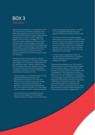 30
Equivalence assessments are a tool for provid-
ing international companies regulated to the
same high standards as those in the EU with
access to the EU market. A positive equivalence
assessment of a third country’s regulatory
regime conﬁrms that it manages risk in the
ﬁnancial system, delivers consistent investor
protection and market integrity, and checks
that the regime ensures effective oversight and
enforcement. Correspondingly, while waiting for
a positive equivalence assessment, EU busi-
nesses and consumers are shut-off from
service providers and investment opportunities
from abroad.
An efﬁcient and timely process for making
equivalence assessments therefore would be an
advantage to the EU economy, especially while
the recovery is weak. However, experience to
date has been mixed, with assessments taking
a long time, and only a handful having been
completed. There are a number of substantive
and procedural reasons for this:
• There has been no overriding standard in the
different legislative measures, with
approaches varying from one to the next.
While this is to an extent necessary to take
account of the nature of each piece of
legislation, the process has developed ad
hoc, with little account taken of crosscutting
issues or opportunities to simplify processes.
• The criteria have not always been precise,
with too much leeway for interpretation,
while the basis of comparison has not always
Equivalence
BOX 3
been clear. Assessing whether or not third
country legislation achieves the same
regulatory objectives is often difﬁcult to do.
• The choice of which countries to assess
seems arbitrary and unclear. Third countries
cannot initiate the process but have to wait
for the European Commission to do so, and
there are no clear timeframes or deadlines.
As such, the Commission retains consider-
able discretion over the process, reducing
certainty for all involved.
• In most cases, EU legislation does not
include transitional provisions to address
issues raised by possible equivalence
assessment delays.
These practical problems put into question
market access, even when equivalent regula-
tion is actually in place, or when third coun-
tries are willing to implement equivalent rules.
Consequently, there have been a number of
calls for reform, including from the European
Parliament, which in its Report on Stocktaking
and Challenges of the EU Financial Services
Regulation asked the Commission “to propose
a consistent, coherent, transparent and
practical framework for procedures and
decisions on third-country equivalence, taking
into account an outcome-based analysis and
international standards or agreements.” 34
 